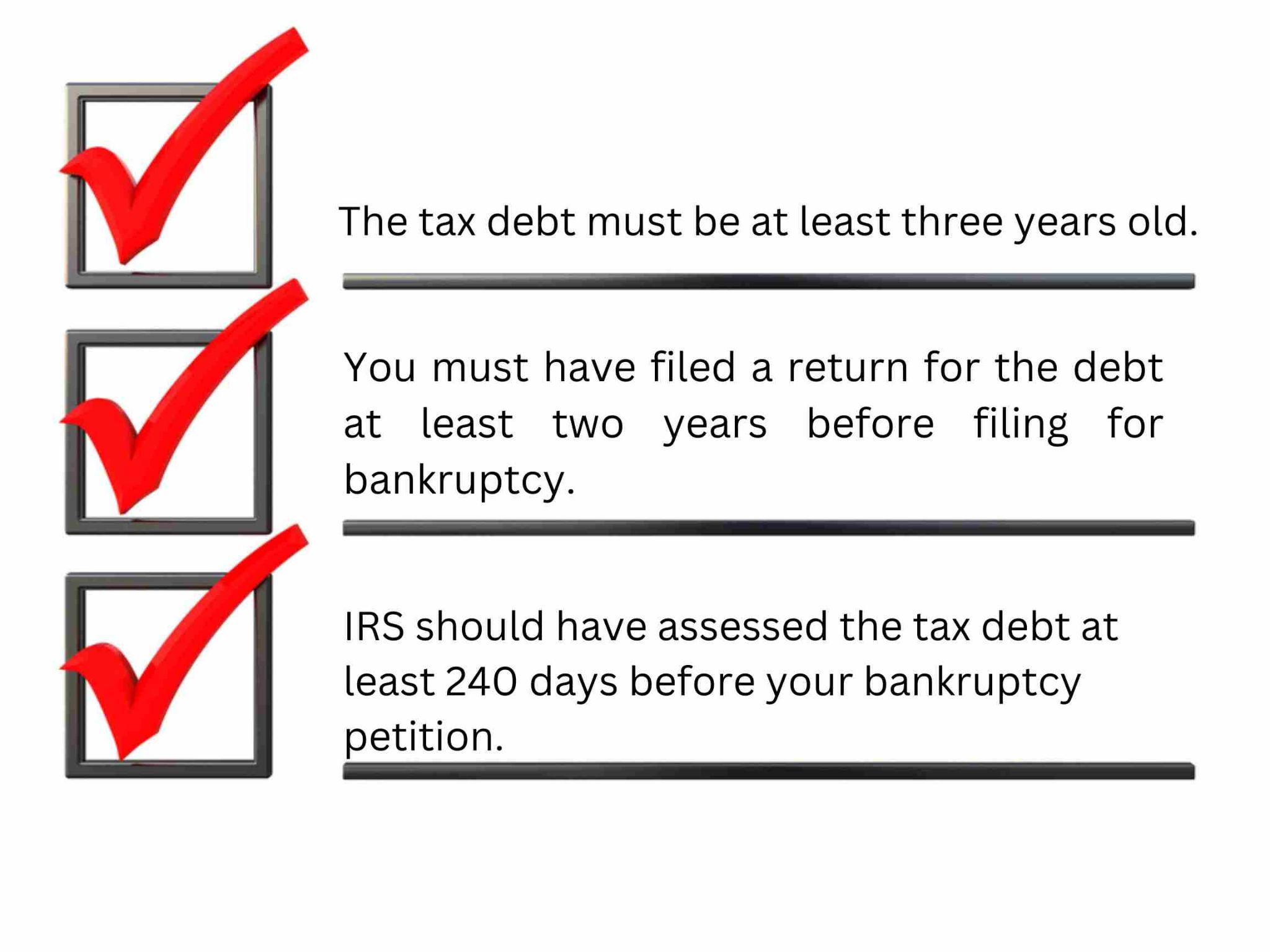 Checklist outlining bankruptcy eligibility criteria related to tax debt: 1. Tax debt must be over three years old. 2. Tax return filed at least two years prior. 3. IRS must assess tax debt 240 days before filing.